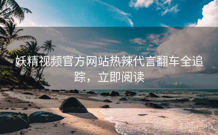妖精视频官方网站热辣代言翻车全追踪，立即阅读