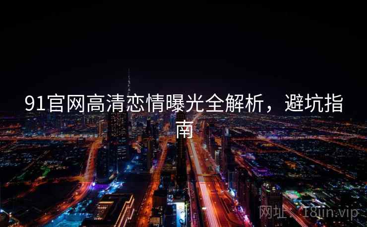 91官网高清恋情曝光全解析,避坑指南 91官网高清恋情曝光全解析,避坑指南
