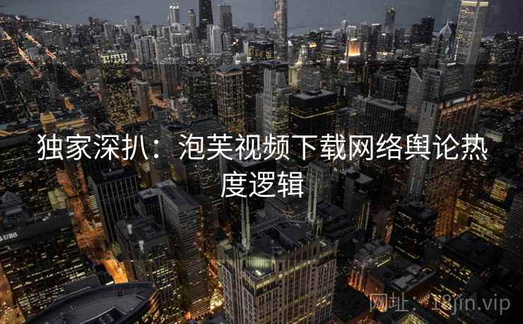 独家深扒：泡芙视频下载网络舆论热度逻辑
