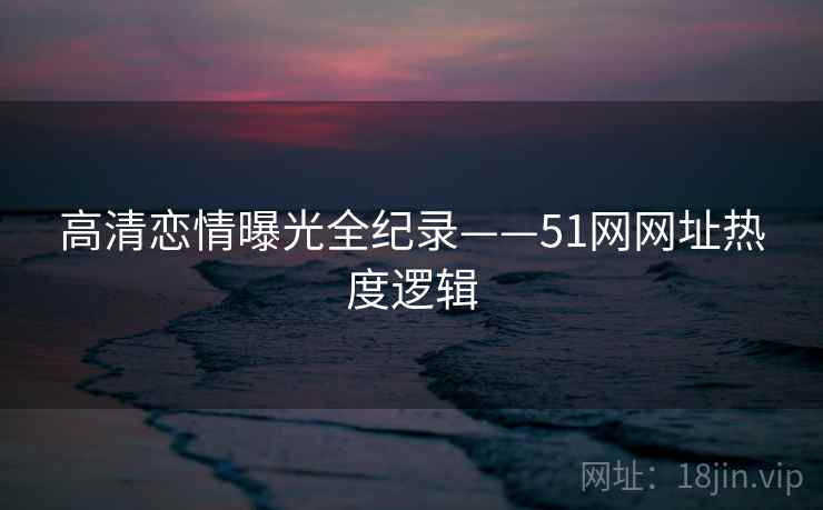 高清恋情曝光全纪录——51网网址热度逻辑 高清恋情曝光全纪录——51网网址热度逻辑