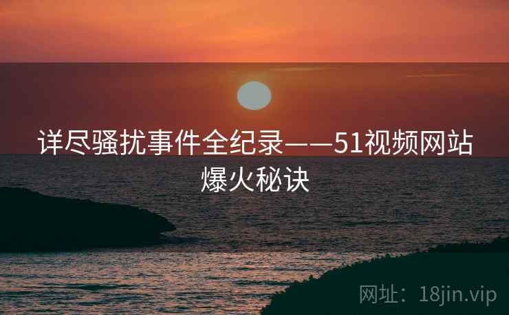 详尽骚扰事件全纪录——51视频网站爆火秘诀