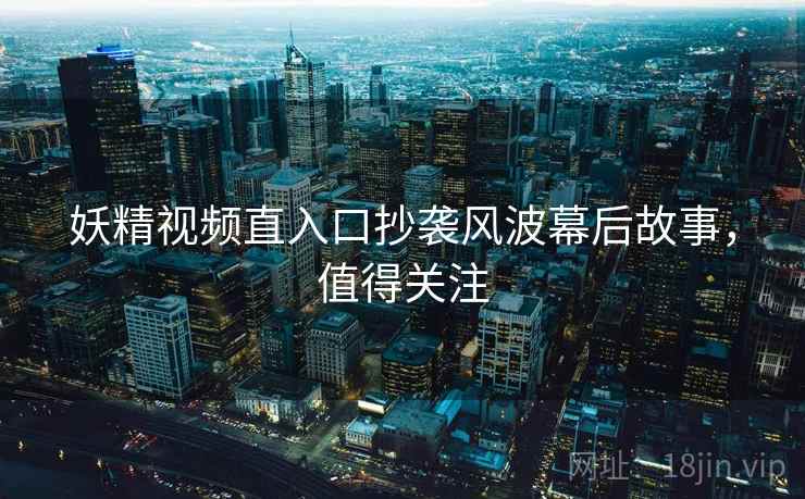 妖精视频直入口抄袭风波幕后故事，值得关注